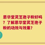 恩华堂灵芝孢子粉好吗？了解恩华堂灵芝孢子粉的功效与效果？