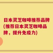 日本灵芝咖啡推荐品牌(推荐日本灵芝咖啡品牌，提升免疫力)