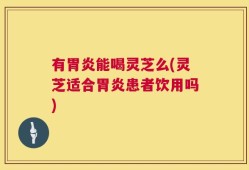 有胃炎能喝灵芝么(灵芝适合胃炎患者饮用吗)