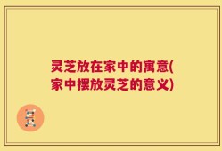 灵芝放在家中的寓意(家中摆放灵芝的意义)