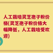 人工栽培灵芝孢子粉价格(灵芝孢子粉价格大幅降低，人工栽培受欢迎)