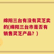 绵阳三台有没有灵芝卖的(绵阳三台市是否有销售灵芝产品？)