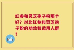 红参和灵芝孢子粉那个好？对比红参和灵芝孢子粉的功效和适用人群？