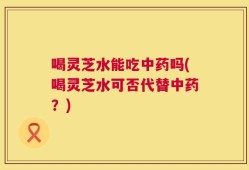 喝灵芝水能吃中药吗(喝灵芝水可否代替中药？)