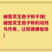 破壁灵芝孢子粉不得(破壁灵芝孢子粉的功效与作用，让你健康愉悦)