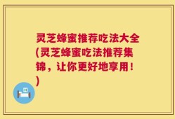 灵芝蜂蜜推荐吃法大全(灵芝蜂蜜吃法推荐集锦，让你更好地享用！)