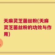 天麻灵芝菌丝粉(天麻灵芝菌丝粉的功效与作用)