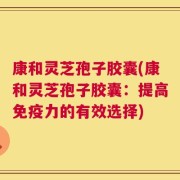康和灵芝孢子胶囊(康和灵芝孢子胶囊：提高免疫力的有效选择)