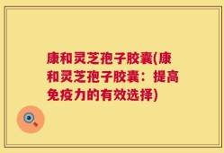 康和灵芝孢子胶囊(康和灵芝孢子胶囊：提高免疫力的有效选择)