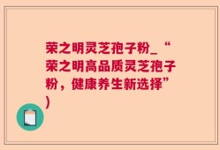 荣之明灵芝孢子粉_“荣之明高品质灵芝孢子粉，健康养生新选择”)