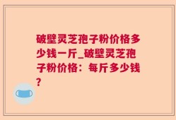 破壁灵芝孢子粉价格多少钱一斤_破壁灵芝孢子粉价格：每斤多少钱？