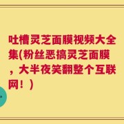 吐槽灵芝面膜视频大全集(粉丝恶搞灵芝面膜，大半夜笑翻整个互联网！)