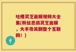 吐槽灵芝面膜视频大全集(粉丝恶搞灵芝面膜，大半夜笑翻整个互联网！)