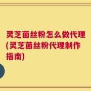 灵芝菌丝粉怎么做代理(灵芝菌丝粉代理制作指南)