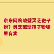 京东网购破壁灵芝孢子粉？灵芝破壁孢子粉哪里有卖