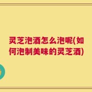 灵芝泡酒怎么泡呢(如何泡制美味的灵芝酒)