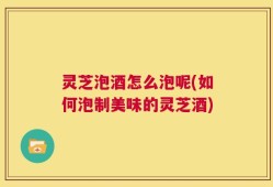 灵芝泡酒怎么泡呢(如何泡制美味的灵芝酒)