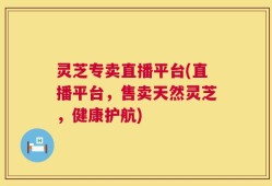 灵芝专卖直播平台(直播平台，售卖天然灵芝，健康护航)