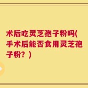 术后吃灵芝孢子粉吗(手术后能否食用灵芝孢子粉？)