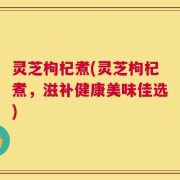 灵芝枸杞煮(灵芝枸杞煮，滋补健康美味佳选)
