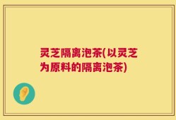 灵芝隔离泡茶(以灵芝为原料的隔离泡茶)
