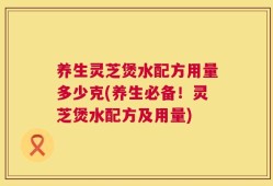 养生灵芝煲水配方用量多少克(养生必备！灵芝煲水配方及用量)
