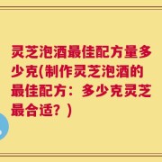 灵芝泡酒最佳配方量多少克(制作灵芝泡酒的最佳配方：多少克灵芝最合适？)