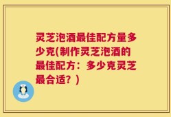灵芝泡酒最佳配方量多少克(制作灵芝泡酒的最佳配方：多少克灵芝最合适？)