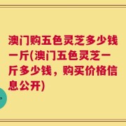 澳门购五色灵芝多少钱一斤(澳门五色灵芝一斤多少钱，购买价格信息公开)