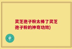 灵芝孢子粉太棒了灵芝孢子粉的神奇功效)