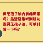 灵芝孢子油内有雌激素吗？最近经常听到朋友说灵芝孢子油，可以科普一下吗？