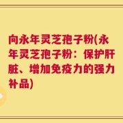 向永年灵芝孢子粉(永年灵芝孢子粉：保护肝脏、增加免疫力的强力补品)