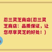 忍三灵芝商店(忍三灵芝商店：品质保证，让您尽享灵芝的好处！)