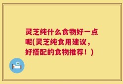 灵芝纯什么食物好一点呢(灵芝纯食用建议，好搭配的食物推荐！)