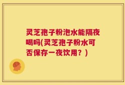 灵芝孢子粉泡水能隔夜喝吗(灵芝孢子粉水可否保存一夜饮用？)