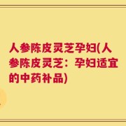 人参陈皮灵芝孕妇(人参陈皮灵芝：孕妇适宜的中药补品)