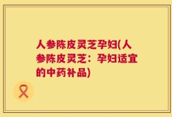 人参陈皮灵芝孕妇(人参陈皮灵芝：孕妇适宜的中药补品)