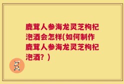 鹿茸人参海龙灵芝枸杞泡酒会怎样(如何制作鹿茸人参海龙灵芝枸杞泡酒？)