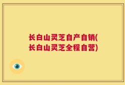 长白山灵芝自产自销(长白山灵芝全程自营)