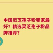 中国灵芝孢子粉哪家最好？精选灵芝孢子粉品牌推荐？