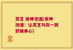 灵芝 安神泡酒(安神泡酒：让灵芝与你一同舒缓身心)