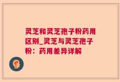 灵芝和灵芝孢子粉药用区别_灵芝与灵芝孢子粉：药用差异详解