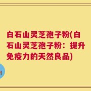 白石山灵芝孢子粉(白石山灵芝孢子粉：提升免疫力的天然良品)