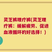 灵芝裤理疗裤(灵芝理疗裤：缓解疲劳、促进血液循环的好选择！)
