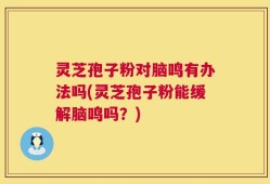 灵芝孢子粉对脑鸣有办法吗(灵芝孢子粉能缓解脑鸣吗？)