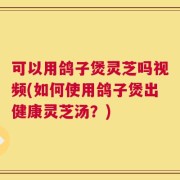 可以用鸽子煲灵芝吗视频(如何使用鸽子煲出健康灵芝汤？)
