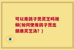 可以用鸽子煲灵芝吗视频(如何使用鸽子煲出健康灵芝汤？)