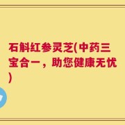 石斛红参灵芝(中药三宝合一，助您健康无忧)