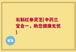 石斛红参灵芝(中药三宝合一，助您健康无忧)