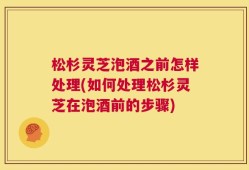 松杉灵芝泡酒之前怎样处理(如何处理松杉灵芝在泡酒前的步骤)